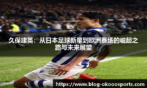 久保建英：从日本足球新星到欧洲赛场的崛起之路与未来展望